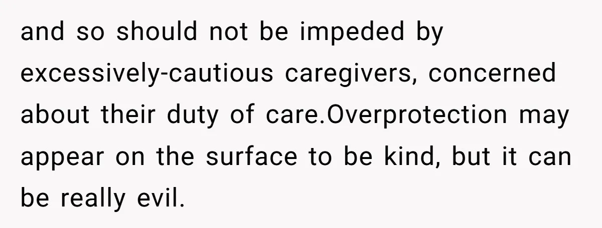 and so should not be impeded by excessively-cautious caregivers, concerned about their duty of care.Overprotection may appear on the surface to be kind, but it can be really evil.