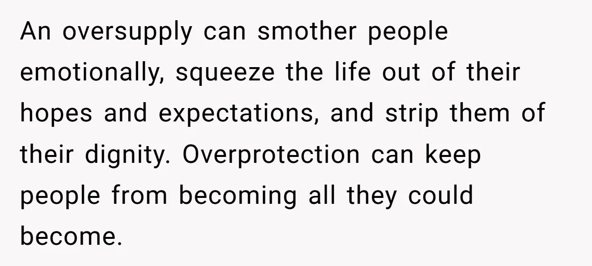 An oversupply can smother people emotionally, squeeze the life out of their hopes and expectations, and strip them of their dignity. Overprotection can keep people from becoming all they could...