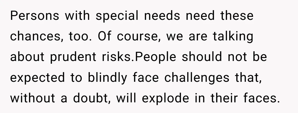 Persons with special needs need these chances, too. Of course, we are talking about prudent risks.People should not be expected to blindly face challenges that, without a doubt, will explode...