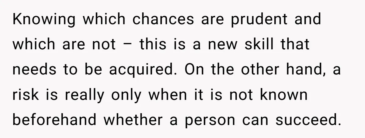 Knowing which chances are prudent and which are not – this is a new skill that needs to be acquired. On the other hand, a risk is really only when...