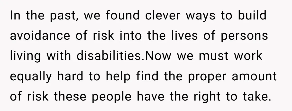 In the past, we found clever ways to build avoidance of risk into the lives of persons living with disabilities.Now we must work equally hard to help find the proper...