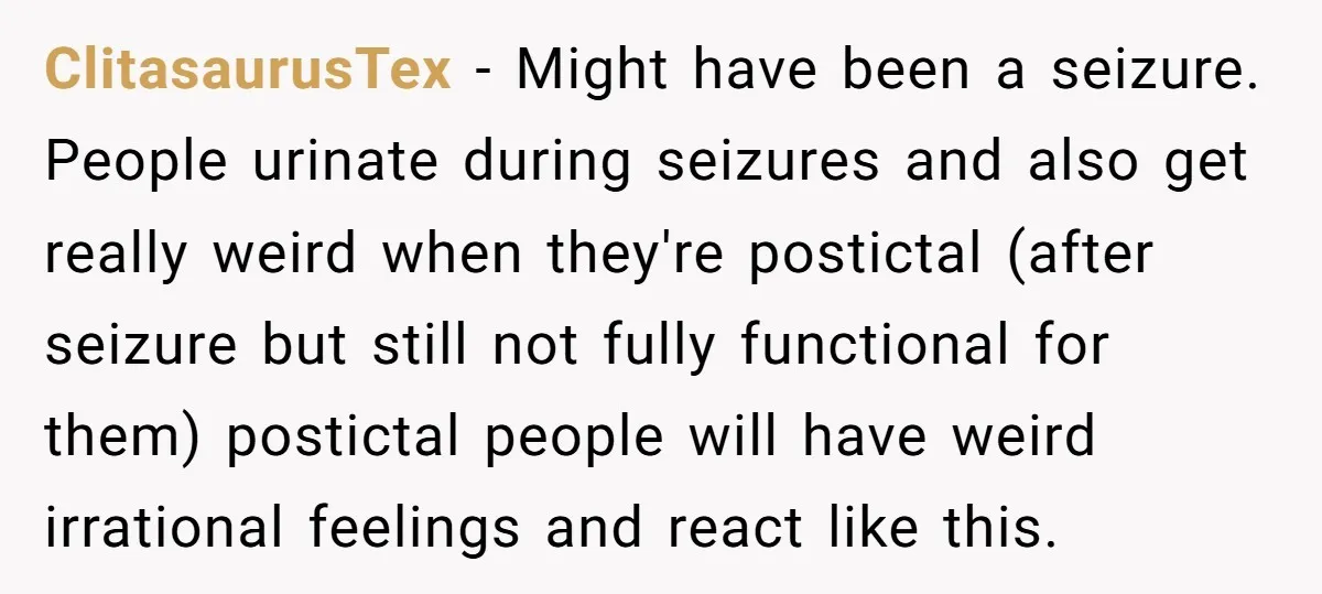 ClitasaurusTex − Might have been a seizure. People urinate during seizures and also get really weird when they're postictal (after seizure but still not fully functional for them) postictal people...