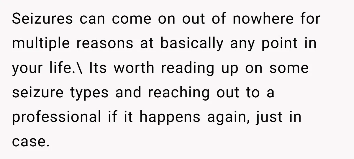 Seizures can come on out of nowhere for multiple reasons at basically any point in your life.\ Its worth reading up on some seizure types and reaching out to a...
