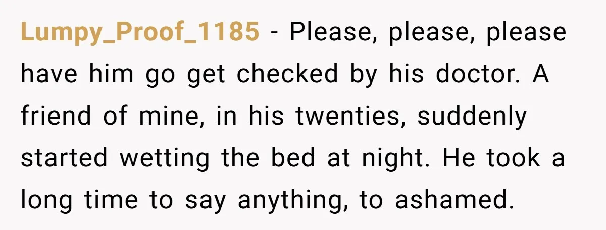 Lumpy_Proof_1185 − Please, please, please have him go get checked by his doctor. A friend of mine, in his twenties, suddenly started wetting the bed at night. He took a...