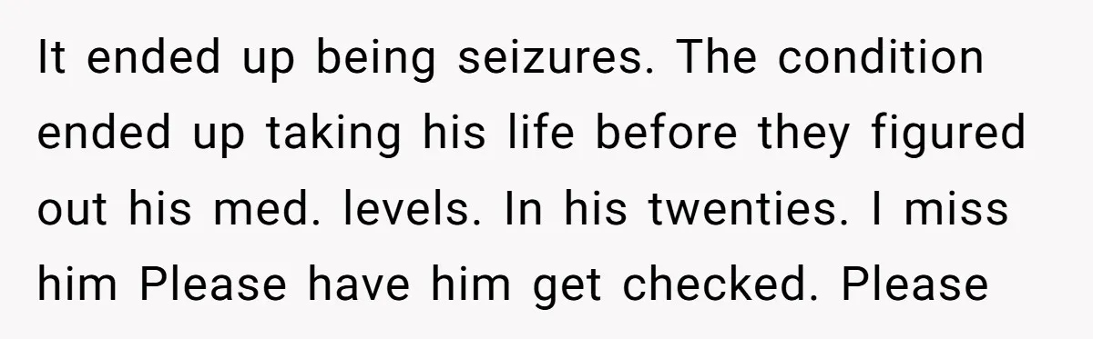 It ended up being seizures. The condition ended up taking his life before they figured out his med. levels. In his twenties. I miss him Please have him get checked....