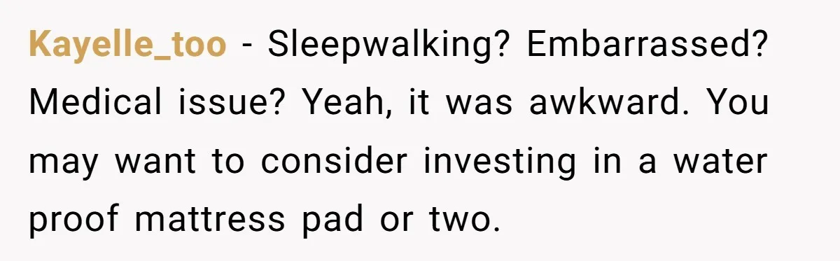 Kayelle_too − Sleepwalking? Embarrassed? Medical issue? Yeah, it was awkward. You may want to consider investing in a water proof mattress pad or two.
