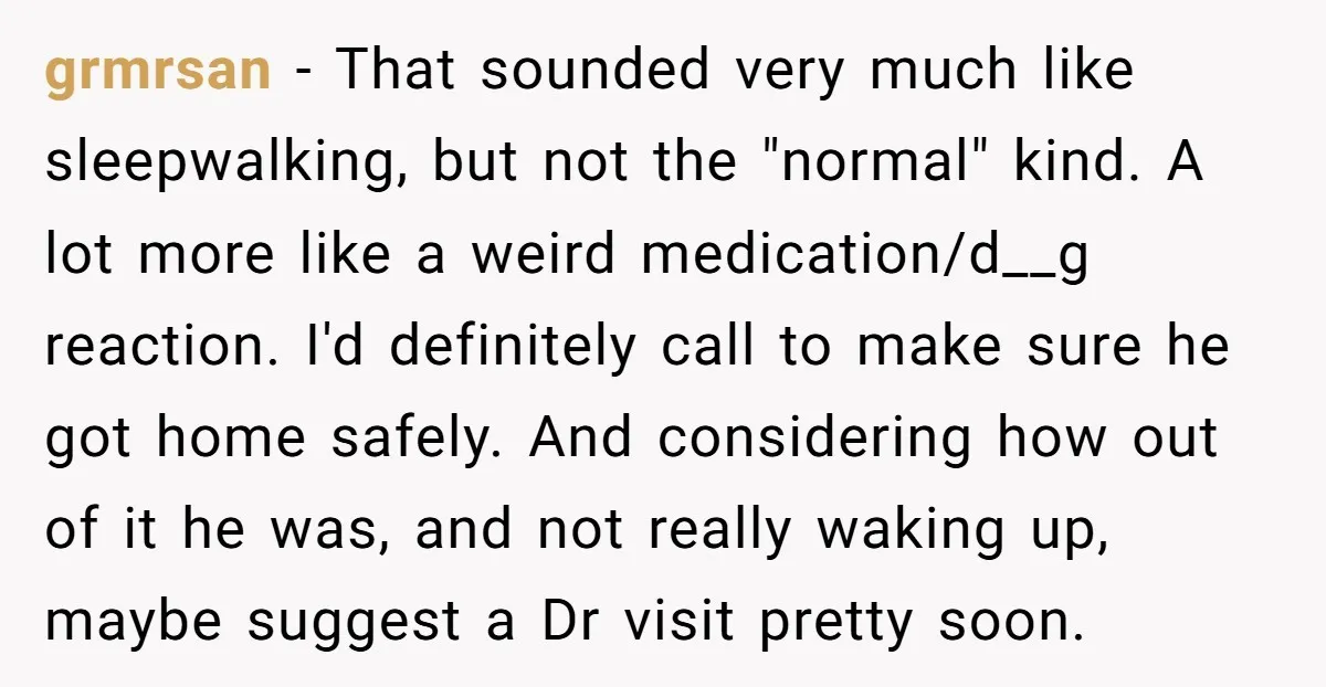 grmrsan − That sounded very much like sleepwalking, but not the "normal" kind. A lot more like a weird medication/d__g reaction. I'd definitely call to make sure he got home...