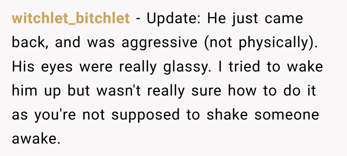 witchlet_bitchlet − Update: He just came back, and was aggressive (not physically). His eyes were really glassy. I tried to wake him up but wasn't really sure how to do...
