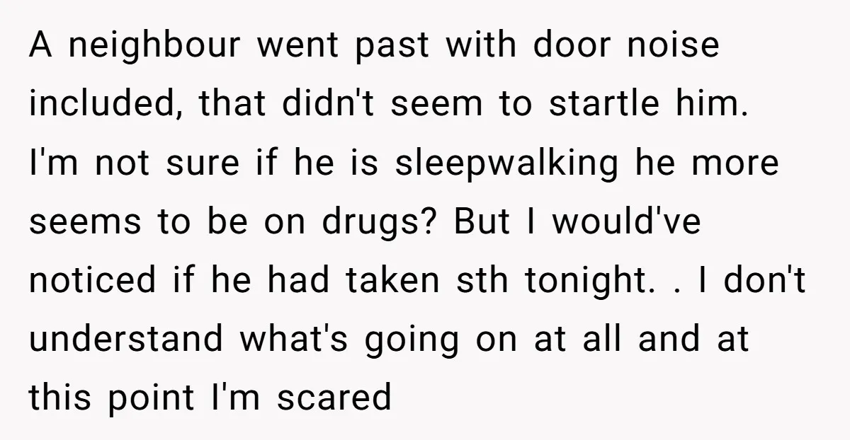A neighbour went past with door noise included, that didn't seem to startle him. I'm not sure if he is sleepwalking he more seems to be on drugs? But I...
