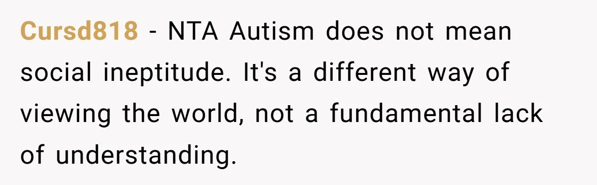 Cursd818 − NTA Autism does not mean social ineptitude. It's a different way of viewing the world, not a fundamental lack of understanding.