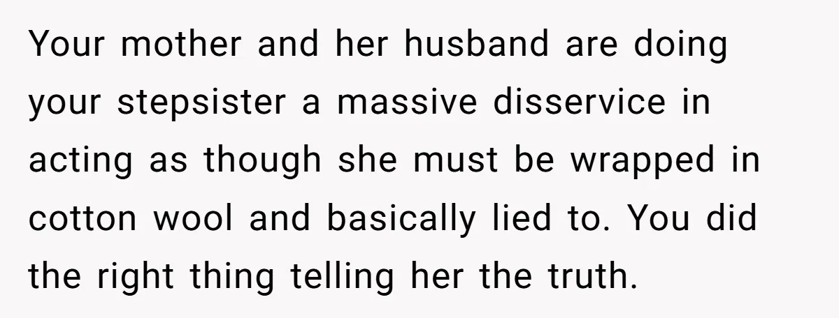 Your mother and her husband are doing your stepsister a massive disservice in acting as though she must be wrapped in cotton wool and basically lied to. You did the...