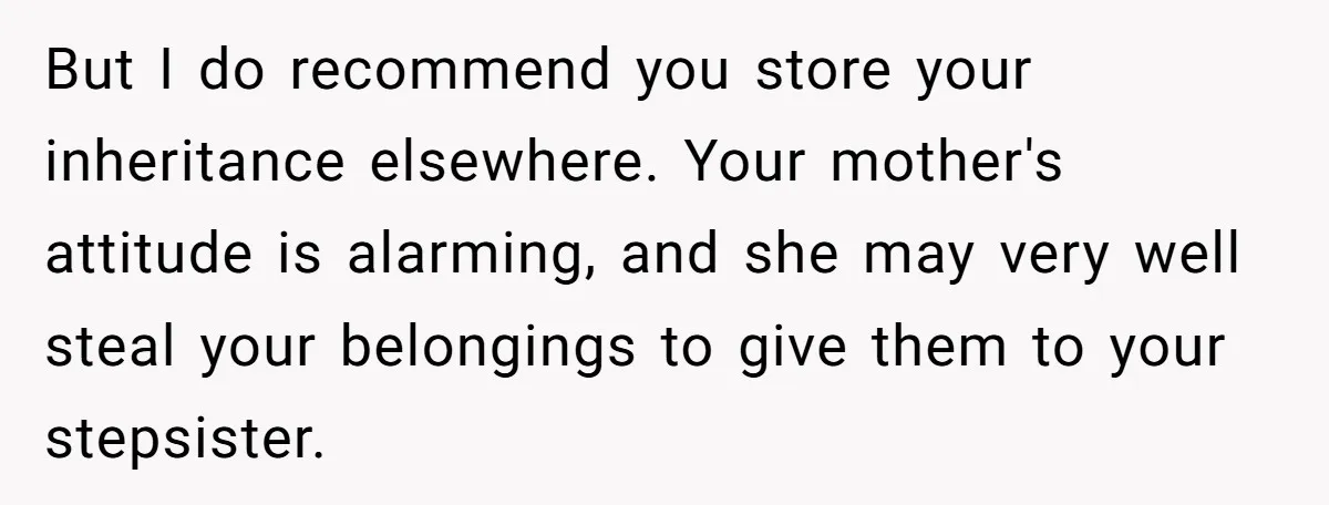 But I do recommend you store your inheritance elsewhere. Your mother's attitude is alarming, and she may very well steal your belongings to give them to your stepsister.