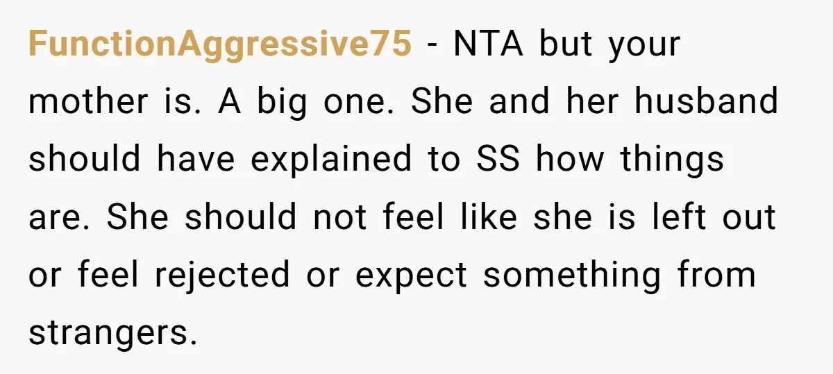 FunctionAggressive75 − NTA but your mother is. A big one. She and her husband should have explained to SS how things are. She should not feel like she is left...
