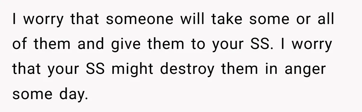 I worry that someone will take some or all of them and give them to your SS. I worry that your SS might destroy them in anger some day.