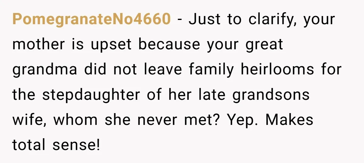 PomegranateNo4660 − Just to clarify, your mother is upset because your great grandma did not leave family heirlooms for the stepdaughter of her late grandsons wife, whom she never met?...