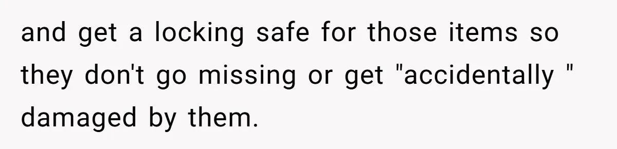 and get a locking safe for those items so they don't go missing or get "accidentally " damaged by them.