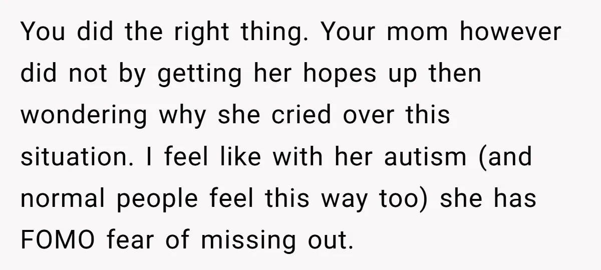 You did the right thing. Your mom however did not by getting her hopes up then wondering why she cried over this situation. I feel like with her autism (and...