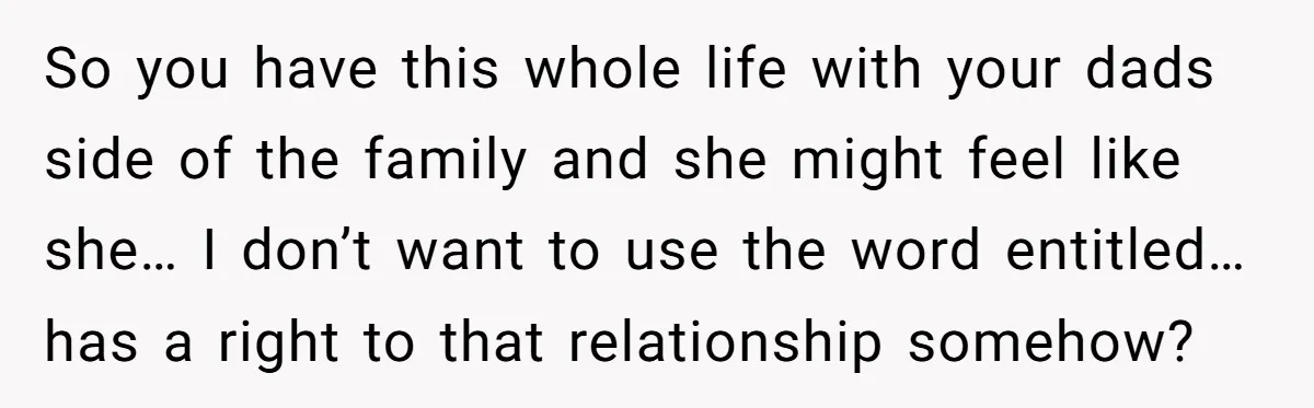 So you have this whole life with your dads side of the family and she might feel like she… I don’t want to use the word entitled… has a right...