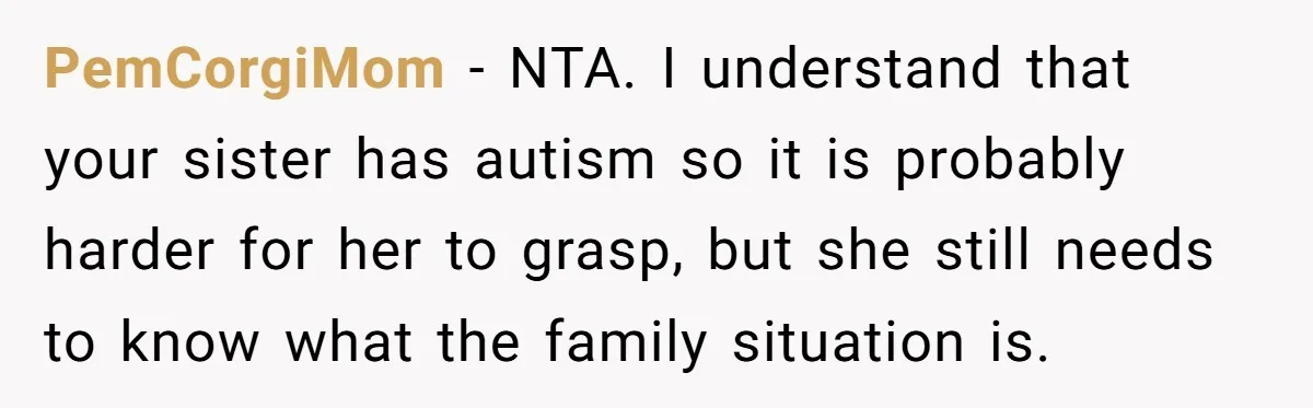 PemCorgiMom − NTA. I understand that your sister has autism so it is probably harder for her to grasp, but she still needs to know what the family situation is.