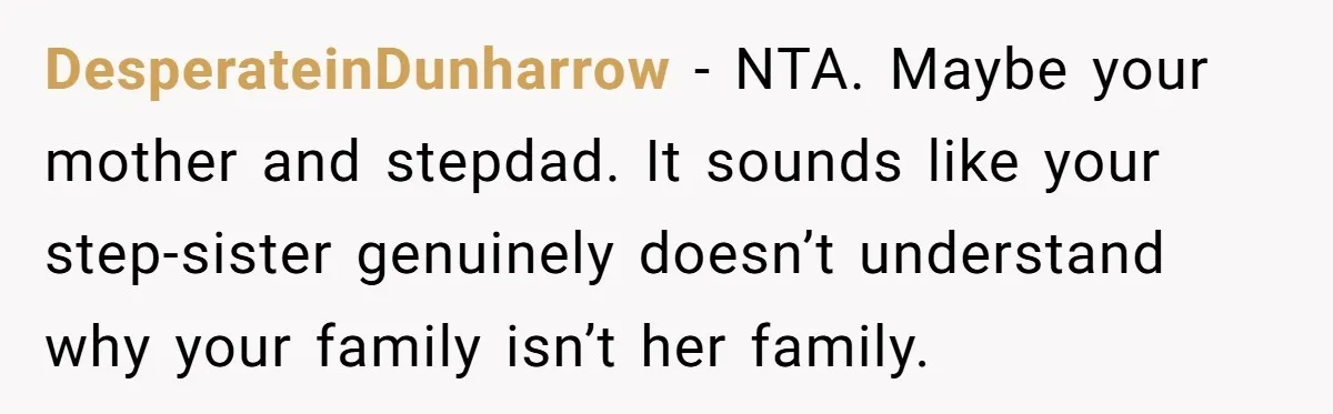 DesperateinDunharrow − NTA. Maybe your mother and stepdad. It sounds like your step-sister genuinely doesn’t understand why your family isn’t her family.