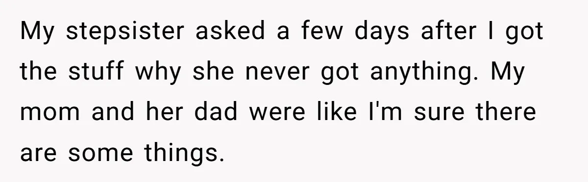 My stepsister asked a few days after I got the stuff why she never got anything. My mom and her dad were like I'm sure there are some things.