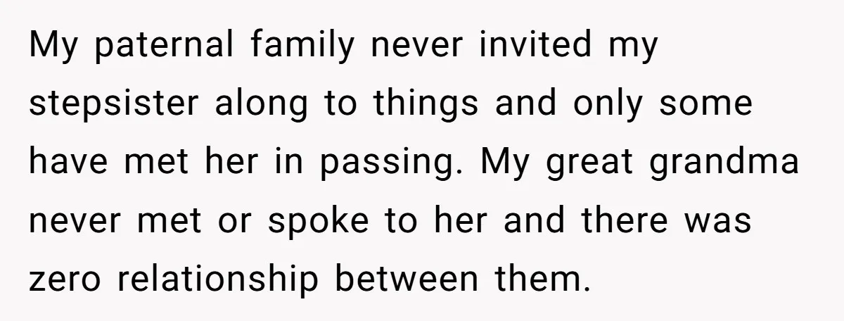 My paternal family never invited my stepsister along to things and only some have met her in passing. My great grandma never met or spoke to her and there was...