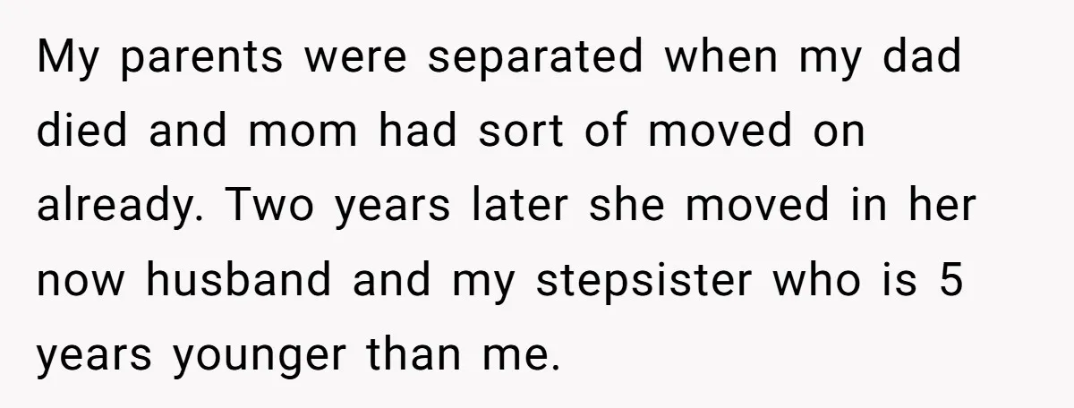 My parents were separated when my dad died and mom had sort of moved on already. Two years later she moved in her now husband and my stepsister who is...