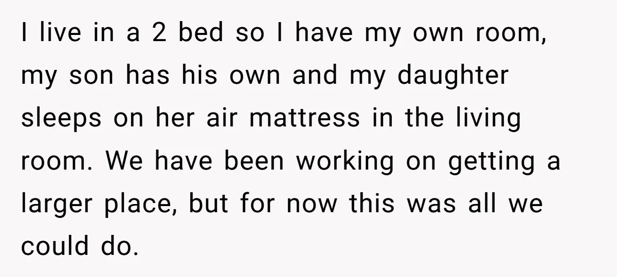 I live in a 2 bed so I have my own room, my son has his own and my daughter sleeps on her air mattress in the living room. We...