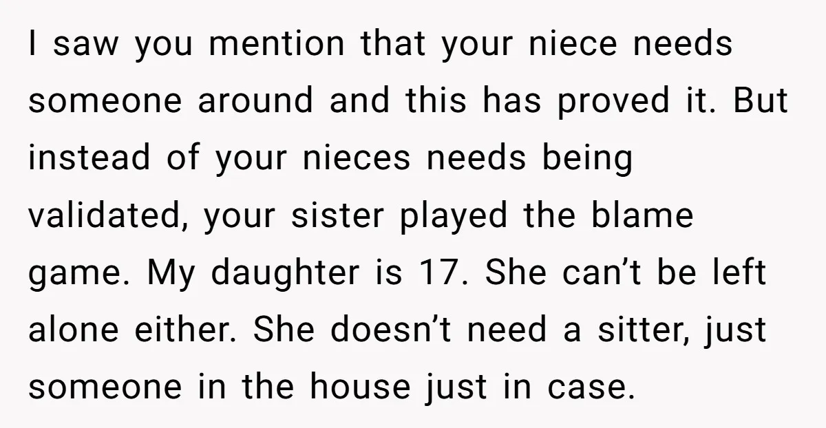 I saw you mention that your niece needs someone around and this has proved it. But instead of your nieces needs being validated, your sister played the blame game. My...
