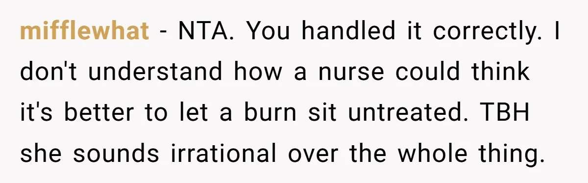 mifflewhat - NTA. You handled it correctly. I don't understand how a nurse could think it's better to let a burn sit untreated. TBH she sounds irrational over the whole...