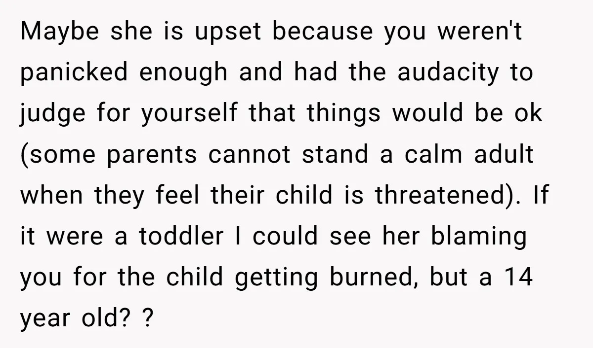Maybe she is upset because you weren't panicked enough and had the audacity to judge for yourself that things would be ok (some parents cannot stand a calm adult when...