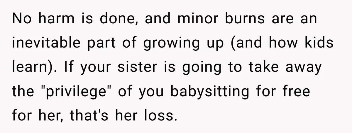 No harm is done, and minor burns are an inevitable part of growing up (and how kids learn). If your sister is going to take away the "privilege" of you...