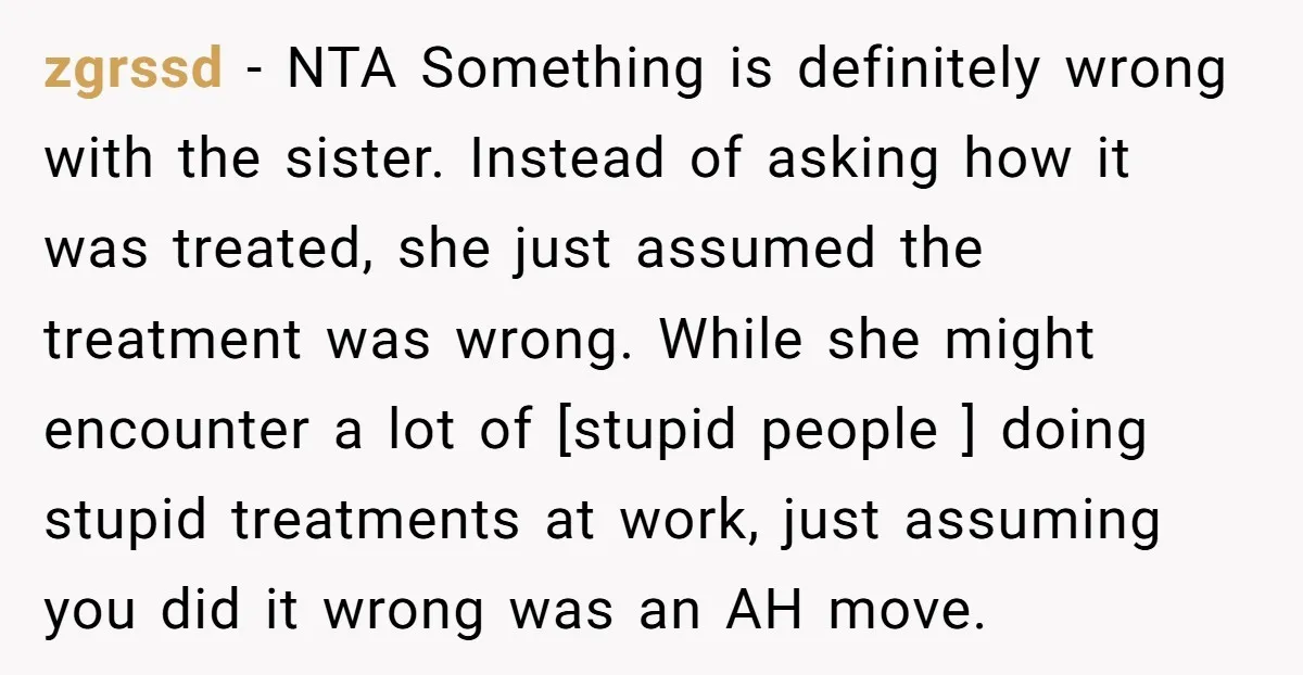 zgrssd - NTA Something is definitely wrong with the sister. Instead of asking how it was treated, she just assumed the treatment was wrong. While she might encounter a lot...
