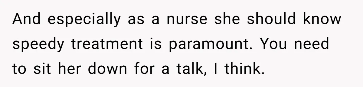 And especially as a nurse she should know speedy treatment is paramount. You need to sit her down for a talk, I think.