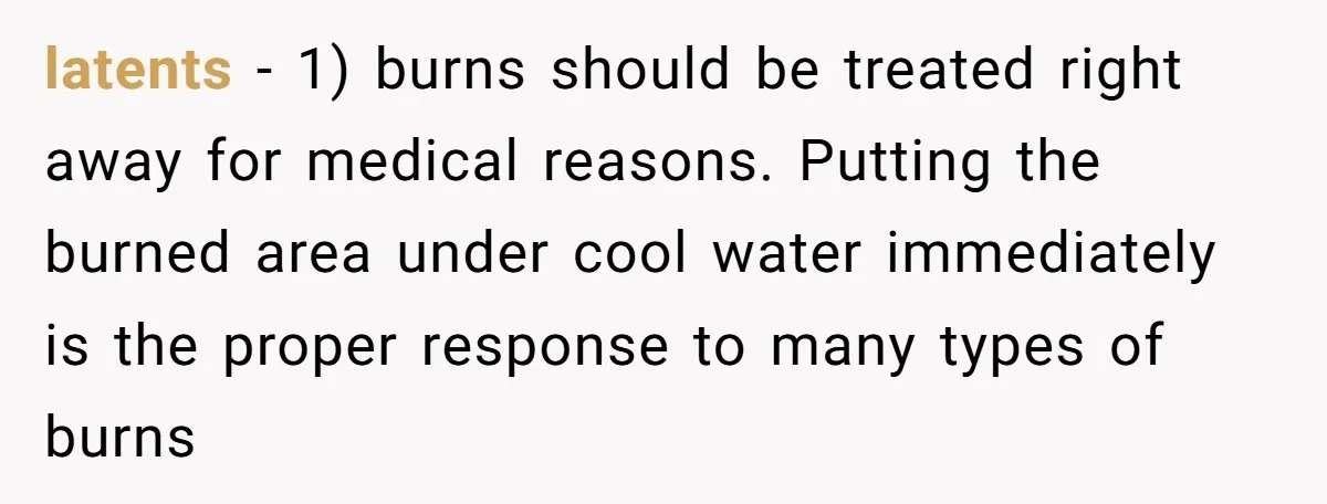latents - 1) burns should be treated right away for medical reasons. Putting the burned area under cool water immediately is the proper response to many types of burns
