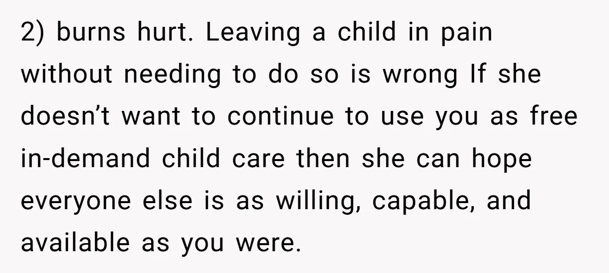 2) burns hurt. Leaving a child in pain without needing to do so is wrong If she doesn’t want to continue to use you as free in-demand child care then...