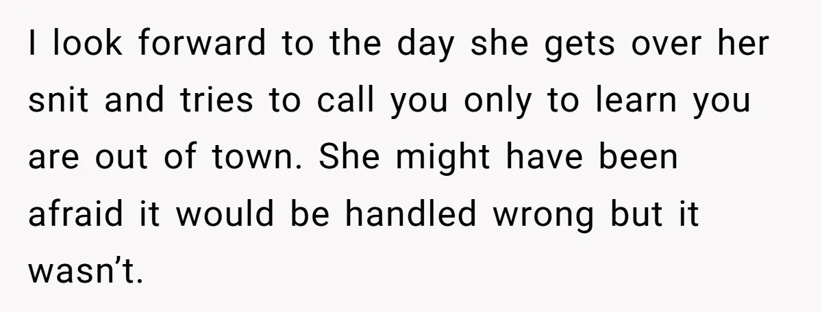 I look forward to the day she gets over her snit and tries to call you only to learn you are out of town. She might have been afraid it...
