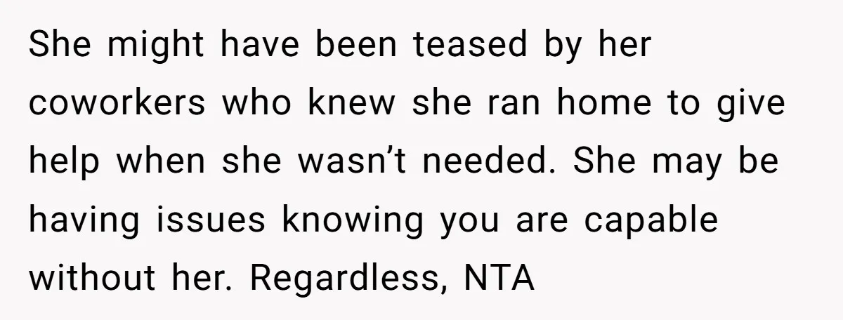 She might have been teased by her coworkers who knew she ran home to give help when she wasn’t needed. She may be having issues knowing you are capable without...