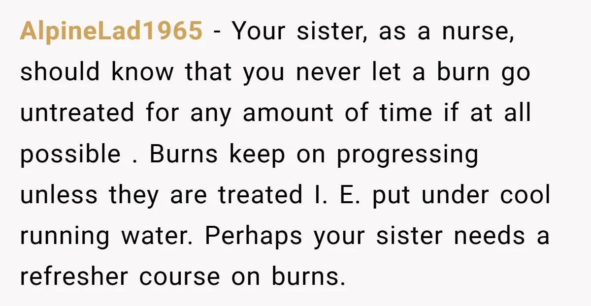 AlpineLad1965 - Your sister, as a nurse, should know that you never let a burn go untreated for any amount of time if at all possible . Burns keep on...