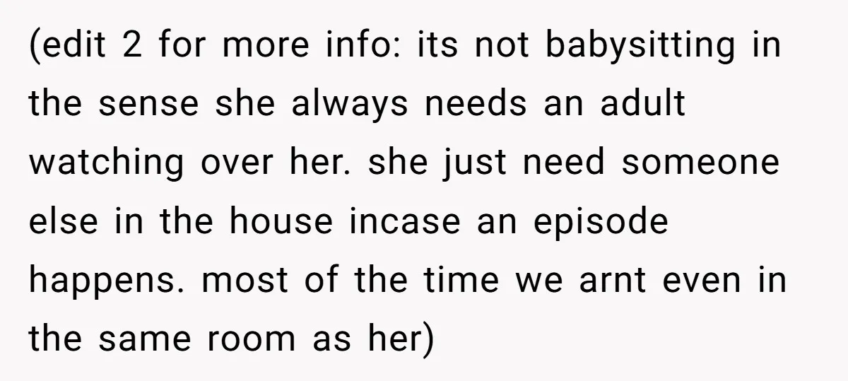 (edit 2 for more info: its not babysitting in the sense she always needs an adult watching over her. she just need someone else in the house incase an episode...