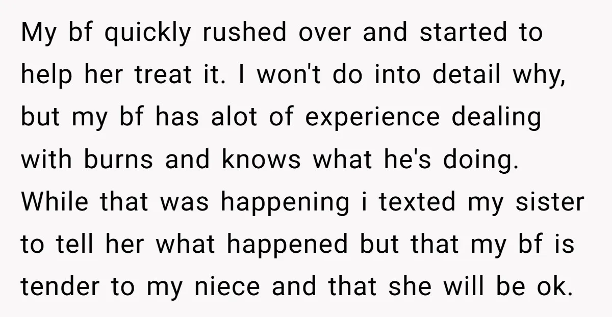 My bf quickly rushed over and started to help her treat it. I won't do into detail why, but my bf has alot of experience dealing with burns and knows...