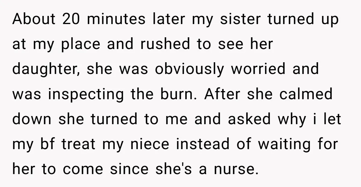 About 20 minutes later my sister turned up at my place and rushed to see her daughter, she was obviously worried and was inspecting the burn. After she calmed down...