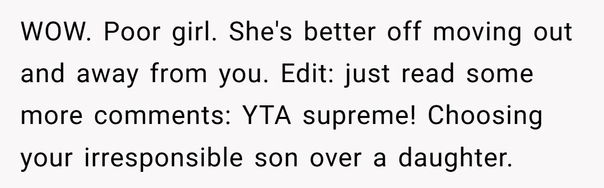 WOW. Poor girl. She's better off moving out and away from you. Edit: just read some more comments: YTA supreme! Choosing your irresponsible son over a daughter.