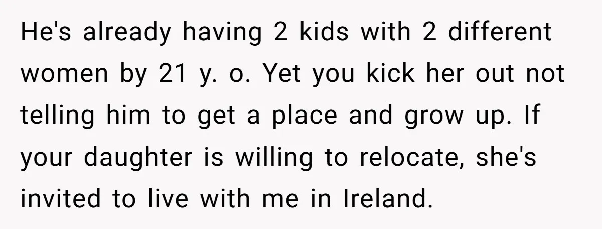 He's already having 2 kids with 2 different women by 21 y. o. Yet you kick her out not telling him to get a place and grow up. If your...