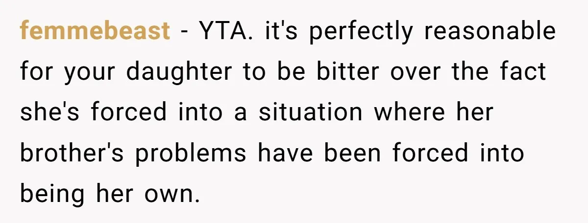 femmebeast − YTA. it's perfectly reasonable for your daughter to be bitter over the fact she's forced into a situation where her brother's problems have been forced into being her...