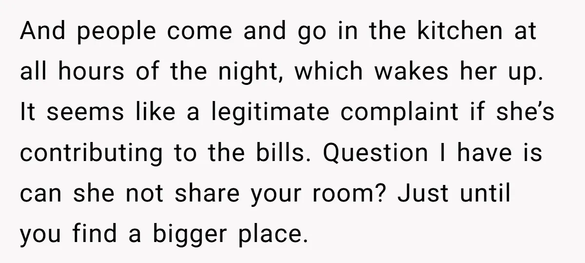 And people come and go in the kitchen at all hours of the night, which wakes her up. It seems like a legitimate complaint if she’s contributing to the bills....