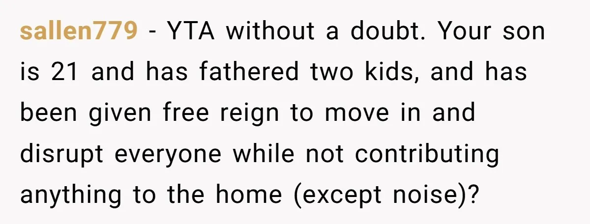 sallen779 − YTA without a doubt. Your son is 21 and has fathered two kids, and has been given free reign to move in and disrupt everyone while not contributing...