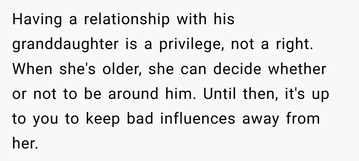 Having a relationship with his granddaughter is a privilege, not a right. When she's older, she can decide whether or not to be around him. Until then, it's up to...