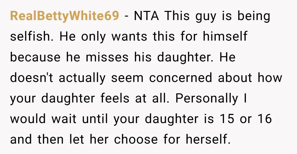 RealBettyWhite69 − NTA This guy is being selfish. He only wants this for himself because he misses his daughter. He doesn't actually seem concerned about how your daughter feels at...
