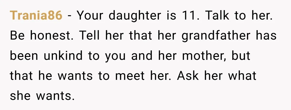 Trania86 − Your daughter is 11. Talk to her. Be honest. Tell her that her grandfather has been unkind to you and her mother, but that he wants to meet...